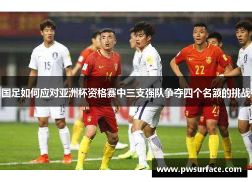 国足如何应对亚洲杯资格赛中三支强队争夺四个名额的挑战